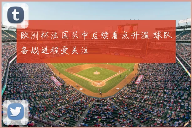 欧洲杯法国买中后续看点升温 球队备战进程受关注