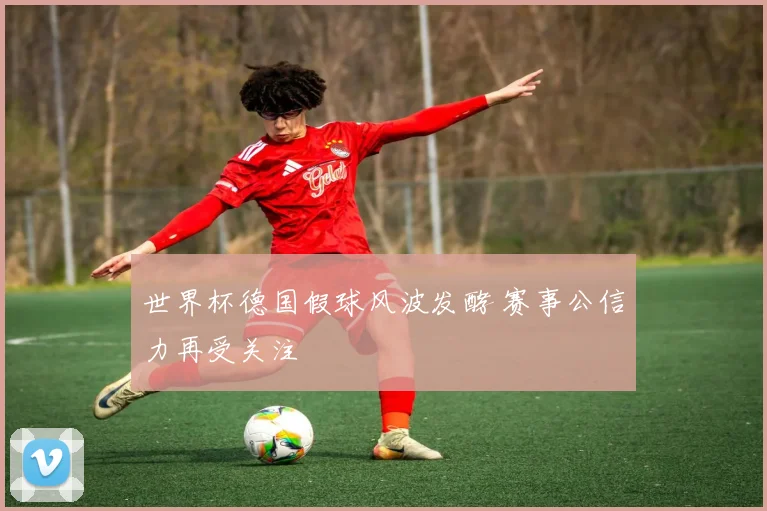 世界杯德国假球风波发酵 赛事公信力再受关注