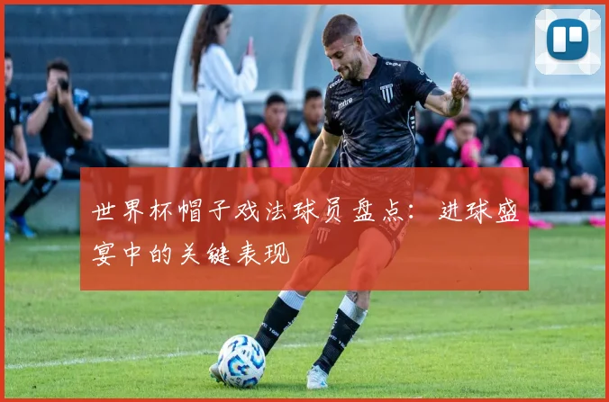 世界杯帽子戏法球员盘点：进球盛宴中的关键表现