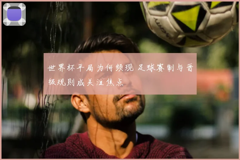 世界杯平局为何频现 足球赛制与晋级规则成关注焦点