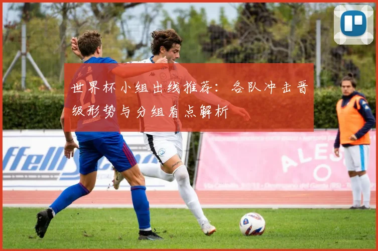 世界杯小组出线推荐：各队冲击晋级形势与分组看点解析