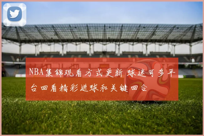 NBA集锦观看方式更新 球迷可多平台回看精彩进球和关键回合
