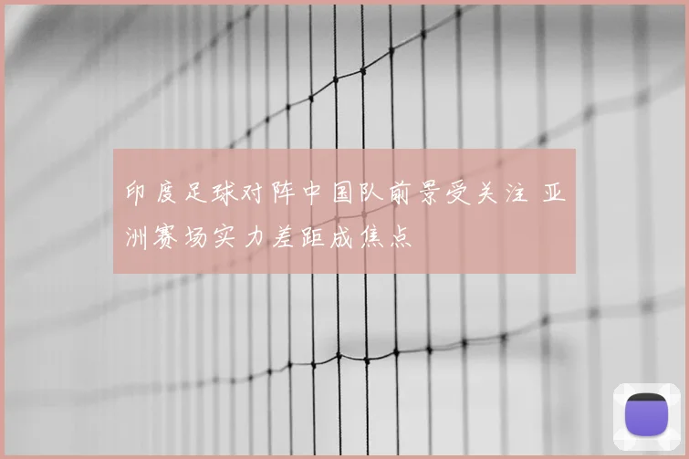 印度足球对阵中国队前景受关注 亚洲赛场实力差距成焦点