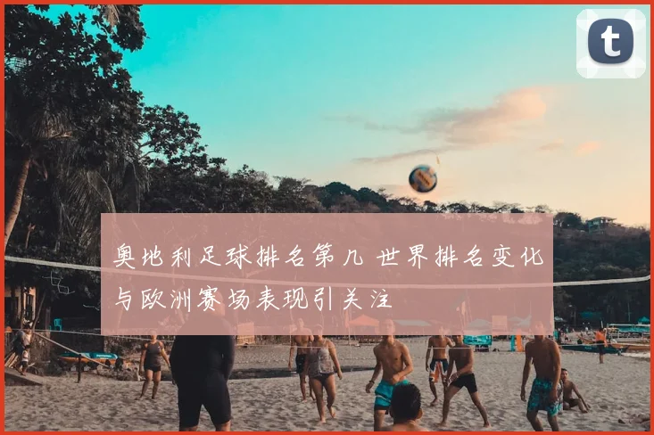 奥地利足球排名第几 世界排名变化与欧洲赛场表现引关注