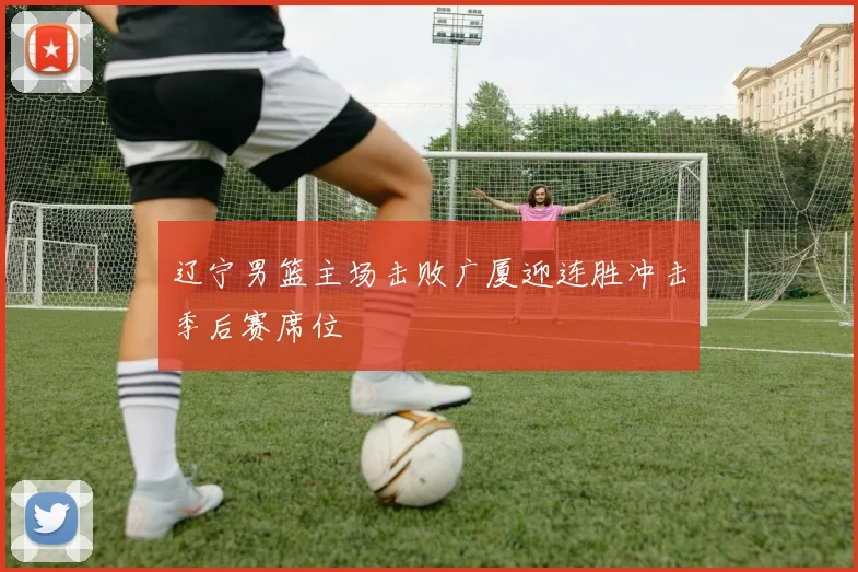 辽宁男篮主场击败广厦迎连胜冲击季后赛席位