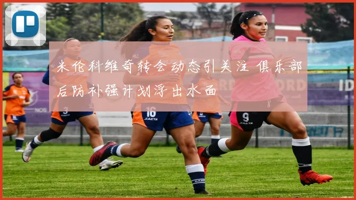 米伦科维奇转会动态引关注 俱乐部后防补强计划浮出水面