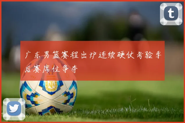 广东男篮赛程出炉连续硬仗考验季后赛席位争夺
