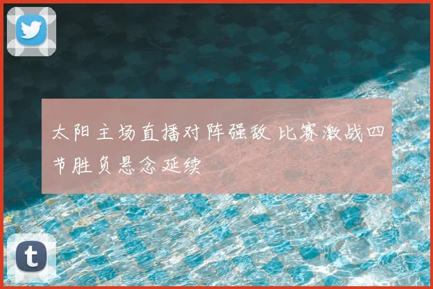 太阳主场直播对阵强敌 比赛激战四节胜负悬念延续