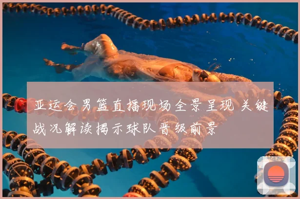 亚运会男篮直播现场全景呈现 关键战况解读揭示球队晋级前景
