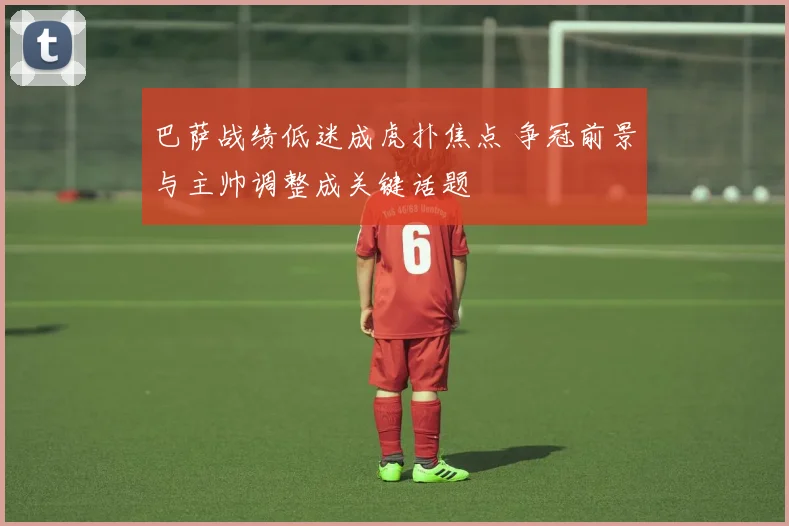 巴萨战绩低迷成虎扑焦点 争冠前景与主帅调整成关键话题