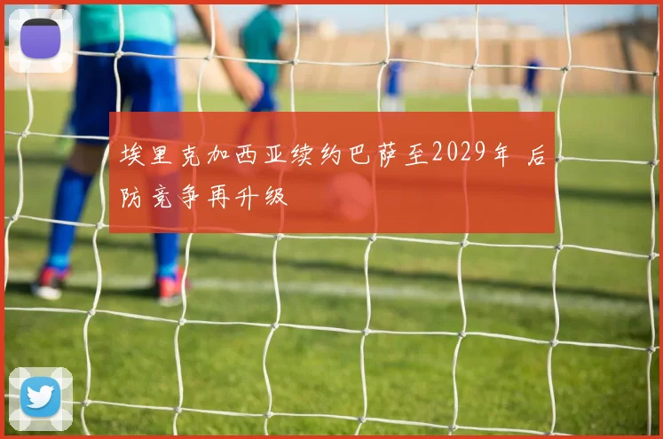 埃里克加西亚续约巴萨至2029年 后防竞争再升级
