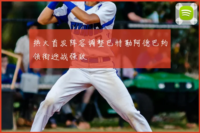 热火首发阵容调整巴特勒阿德巴约领衔迎战强敌