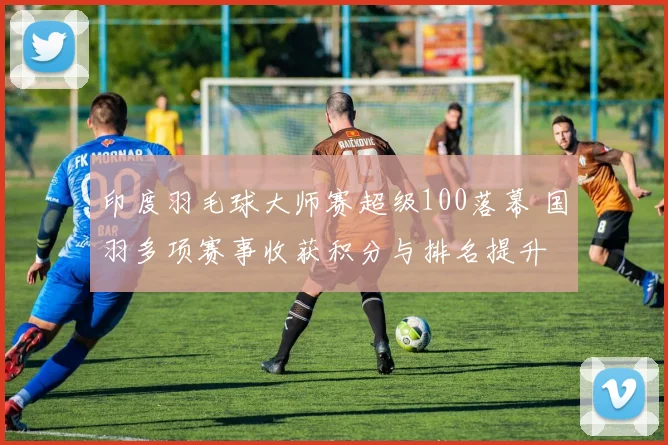 印度羽毛球大师赛超级100落幕 国羽多项赛事收获积分与排名提升