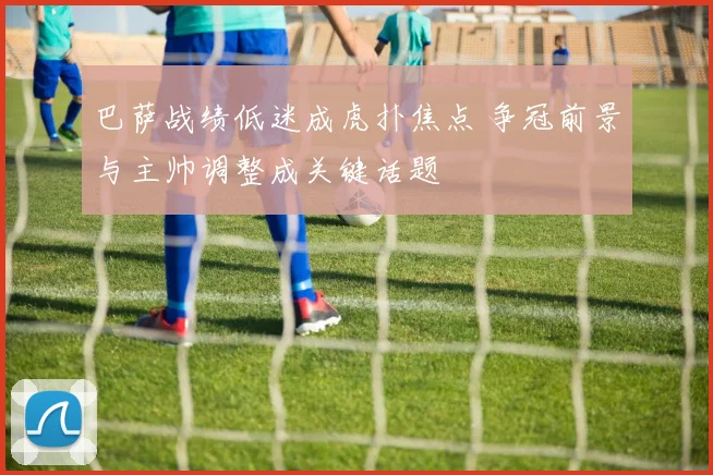 巴萨战绩低迷成虎扑焦点 争冠前景与主帅调整成关键话题