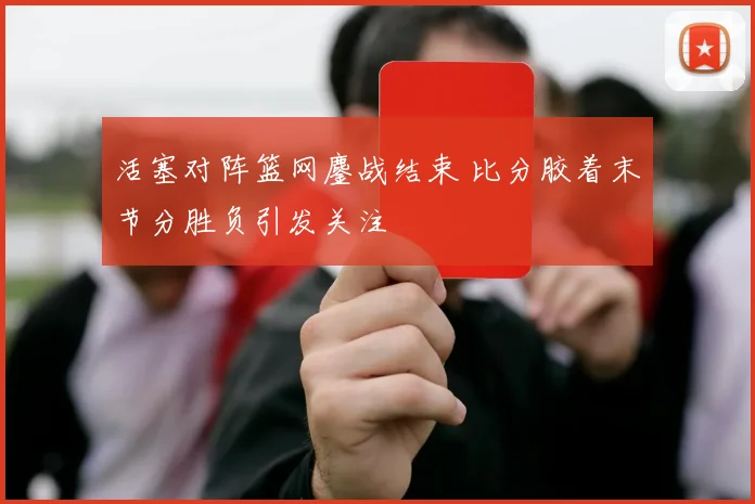 活塞对阵篮网鏖战结束 比分胶着末节分胜负引发关注
