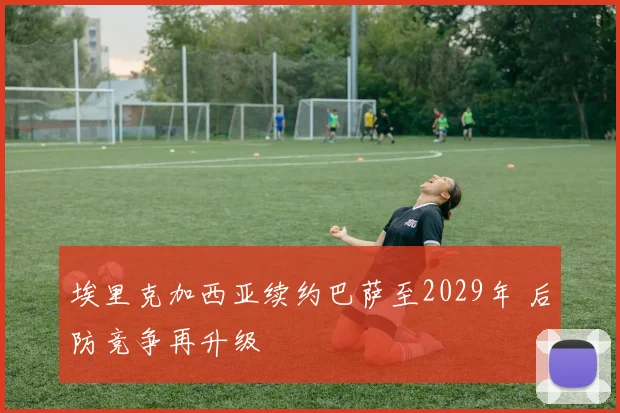 埃里克加西亚续约巴萨至2029年 后防竞争再升级