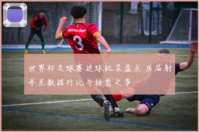 世界杯足球赛进球纪录盘点 历届射手王数据对比与榜首之争