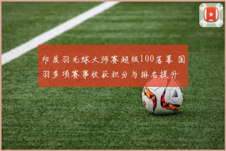 印度羽毛球大师赛超级100落幕 国羽多项赛事收获积分与排名提升