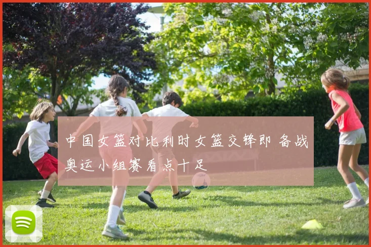 中国女篮对比利时女篮交锋即 备战奥运小组赛看点十足