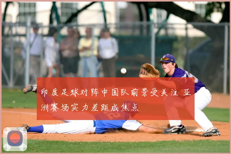 印度足球对阵中国队前景受关注 亚洲赛场实力差距成焦点