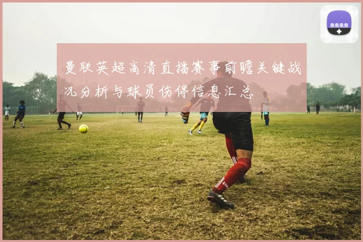 曼联英超高清直播赛事前瞻关键战况分析与球员伤停信息汇总