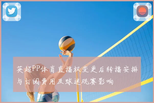 英超PP体育直播权变更后转播安排与订阅费用及球迷观赛影响