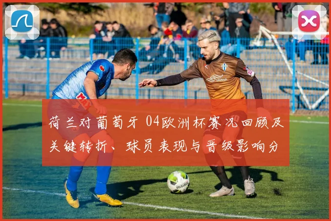 荷兰对葡萄牙 04欧洲杯赛况回顾及关键转折、球员表现与晋级影响分析