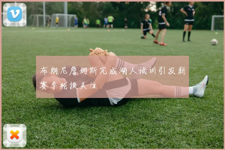 布朗尼詹姆斯完成湖人试训引发新赛季轮换关注