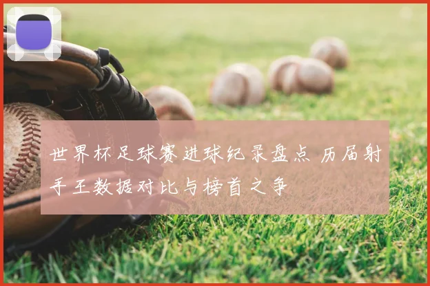 世界杯足球赛进球纪录盘点 历届射手王数据对比与榜首之争