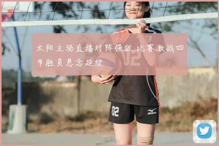 太阳主场直播对阵强敌 比赛激战四节胜负悬念延续
