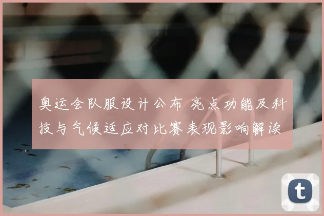 奥运会队服设计公布 亮点功能及科技与气候适应对比赛表现影响解读