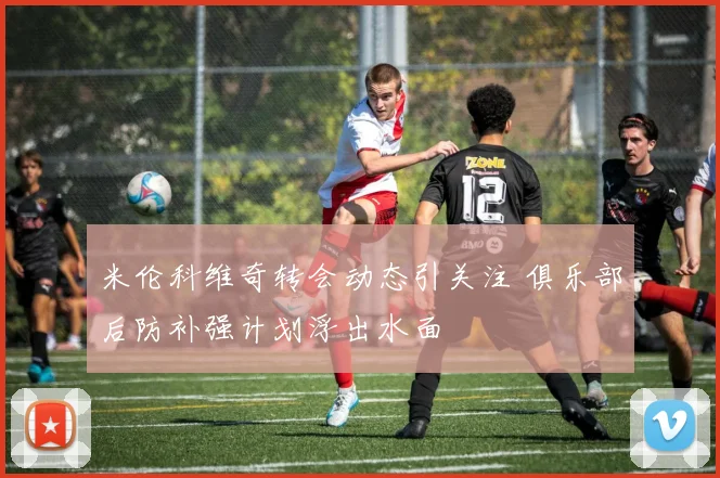 米伦科维奇转会动态引关注 俱乐部后防补强计划浮出水面