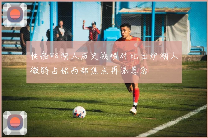 快船vs湖人历史战绩对比出炉湖人微弱占优西部焦点再添悬念