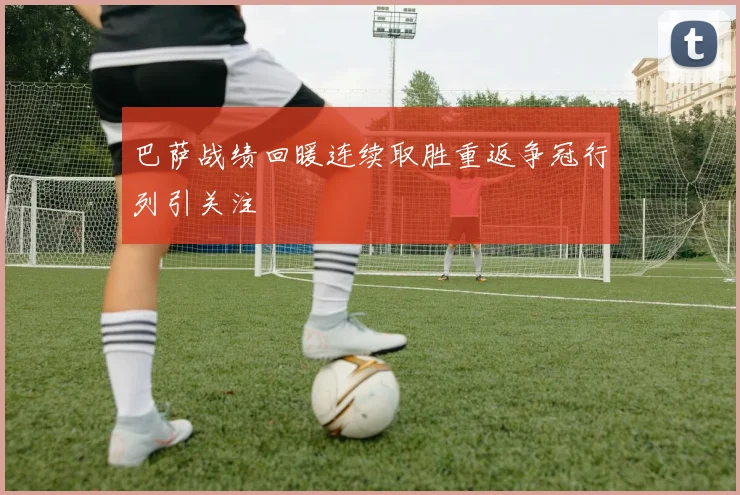 巴萨战绩回暖连续取胜重返争冠行列引关注