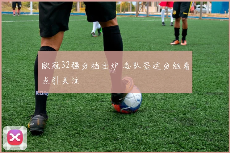 欧冠32强分档出炉 各队签运分组看点引关注