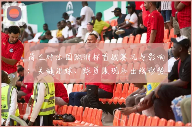 荷兰对法国欧洲杯首战赛况与影响：关键进球、球员表现和出线形势分析