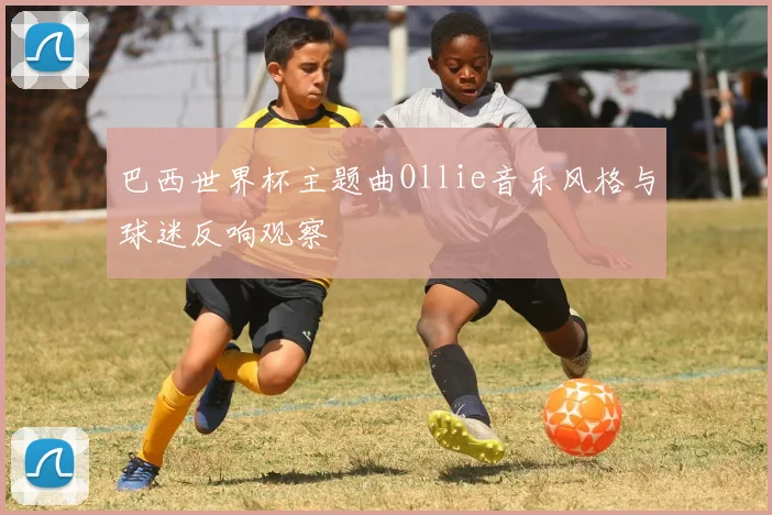 巴西世界杯主题曲Ollie音乐风格与球迷反响观察