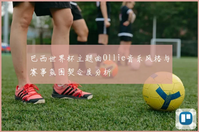 巴西世界杯主题曲Ollie音乐风格与赛事氛围契合度分析