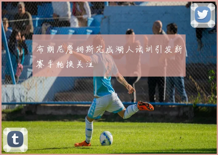 布朗尼詹姆斯完成湖人试训引发新赛季轮换关注