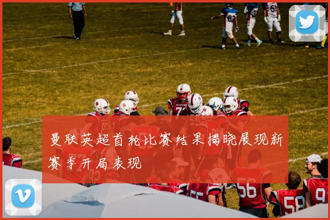 曼联英超首轮比赛结果揭晓展现新赛季开局表现